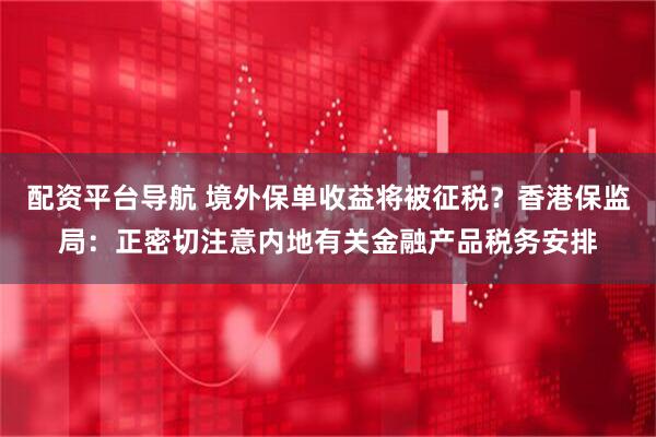 配资平台导航 境外保单收益将被征税？香港保监局：正密切注意内地有关金融产品税务安排