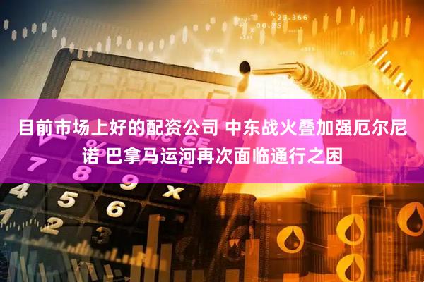 目前市场上好的配资公司 中东战火叠加强厄尔尼诺 巴拿马运河再次面临通行之困