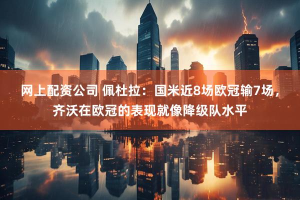 网上配资公司 佩杜拉：国米近8场欧冠输7场，齐沃在欧冠的表现就像降级队水平