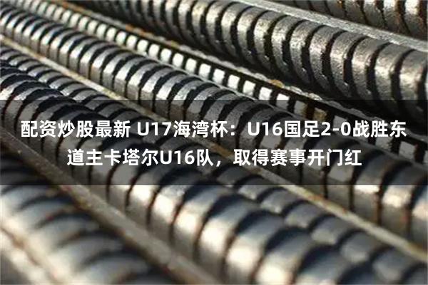 配资炒股最新 U17海湾杯：U16国足2-0战胜东道主卡塔尔U16队，取得赛事开门红